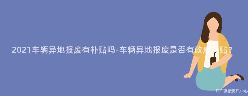 2021车辆异地报废有补贴吗-车辆异地报废是否有政府补贴？