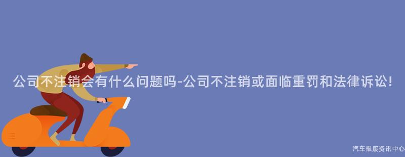 公司不注销会有什么问题吗-公司不注销或面临重罚和法律诉讼!