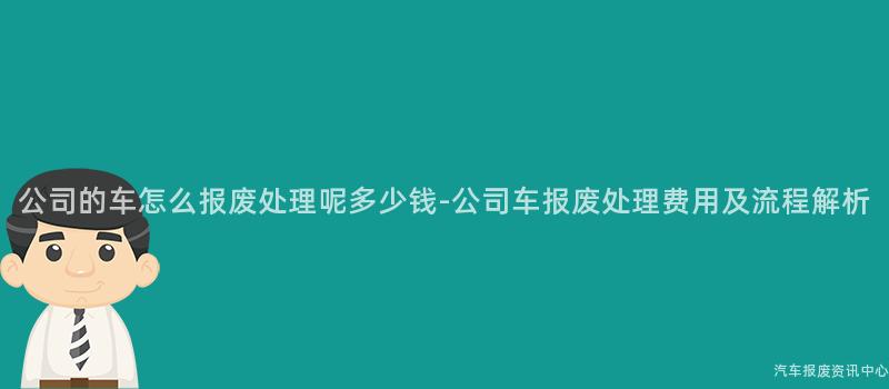 公司的车怎么报废处理呢多少钱-公司车报废处理费用及流程解析
