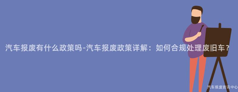 汽车报废有什么政策吗-汽车报废政策详解：如何合规处理废旧车？