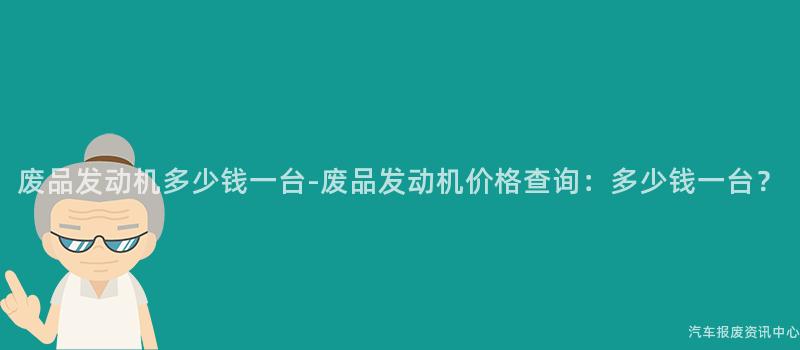 废品发动机多少钱一台-废品发动机价格查询：多少钱一台？