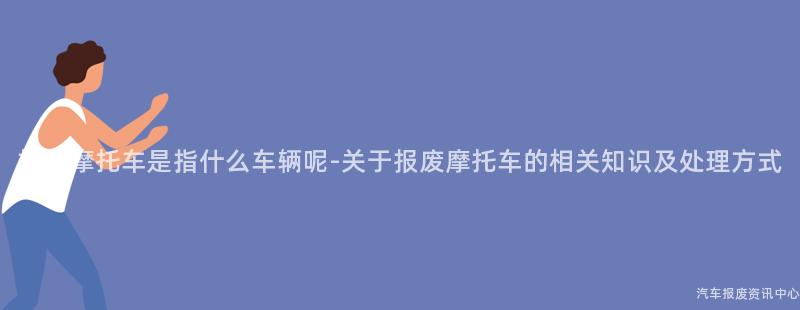 报废摩托车是指什么车辆呢-关于报废摩托车的相关知识及处理方式