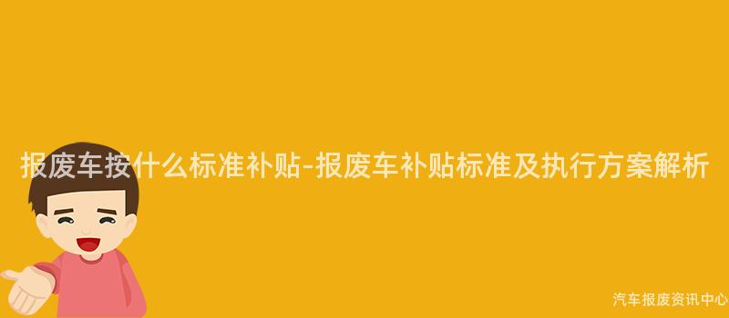 报废车按什么标准补贴-报废车补贴标准及执行方案解析