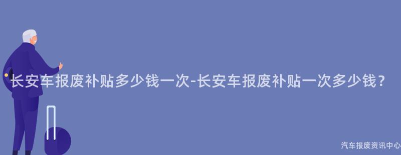 长安车报废补贴多少钱一次-长安车报废补贴一次多少钱？