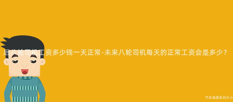 后八轮司机工资多少钱一天正常-未来八轮司机每天的正常工资会是多少？