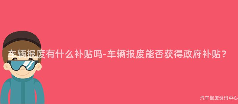 车辆报废有什么补贴吗-车辆报废能否获得政府补贴？