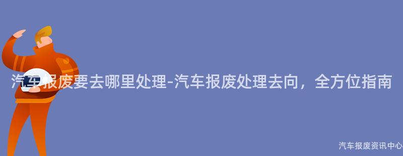汽车报废要去哪里处理-汽车报废处理去向，全方位指南