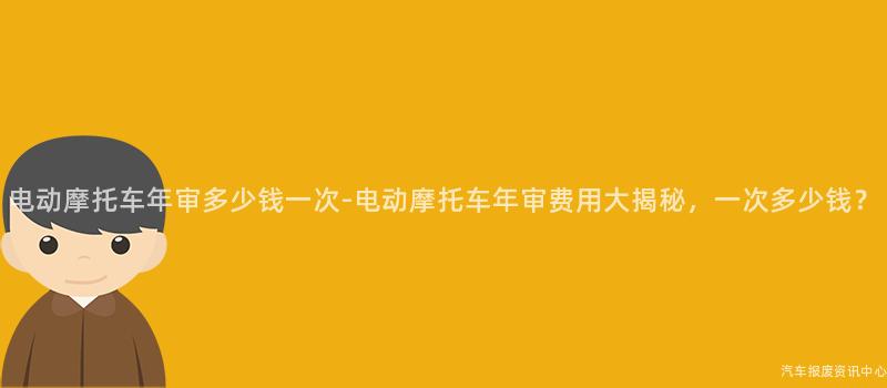 电动摩托车年审多少钱一次-电动摩托车年审费用大揭秘，一次多少钱？