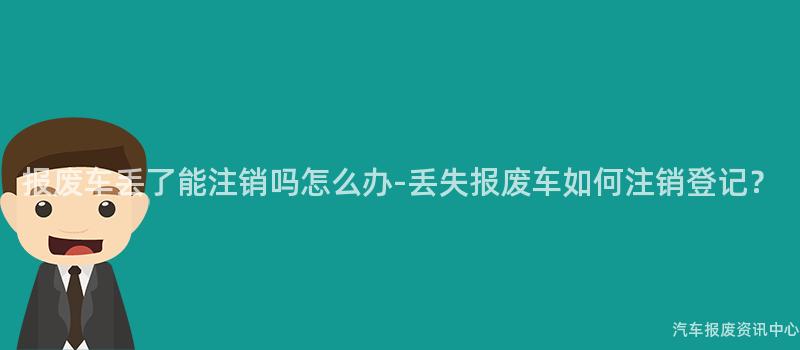 报废车丢了能注销吗怎么办-丢失报废车如何注销登记？
