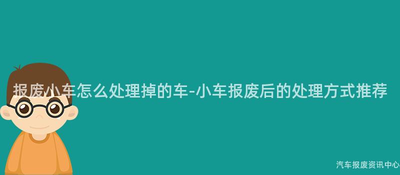 报废小车怎么处理掉的车-小车报废后的处理方式推荐