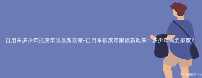 自用车多少年报废年限最新政策-自用车报废年限最新政策：多少年需要报废？