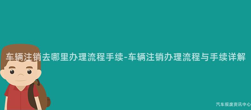 车辆注销去哪里办理流程手续-车辆注销办理流程与手续详解