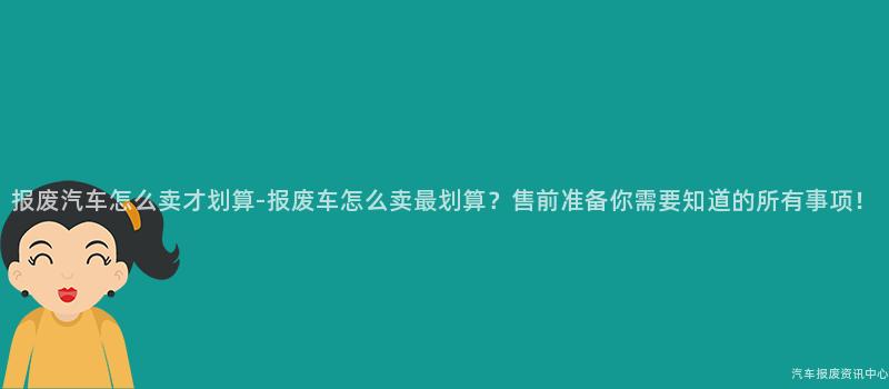 报废汽车怎么卖才划算-报废车怎么卖最划算？售前准备你需要知道的所有事项！