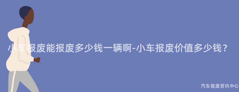 小车报废能报废多少钱一辆啊-小车报废价值多少钱？