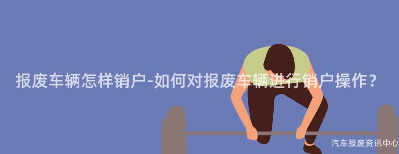 报废车辆怎样销户-如何对报废车辆进行销户操作？