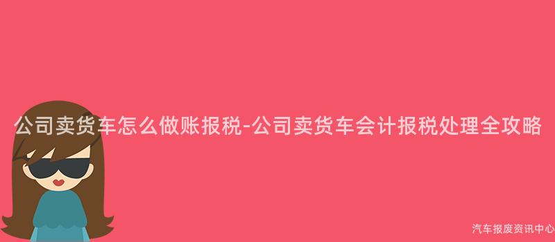 公司卖货车怎么做账报税-公司卖货车会计报税处理全攻略