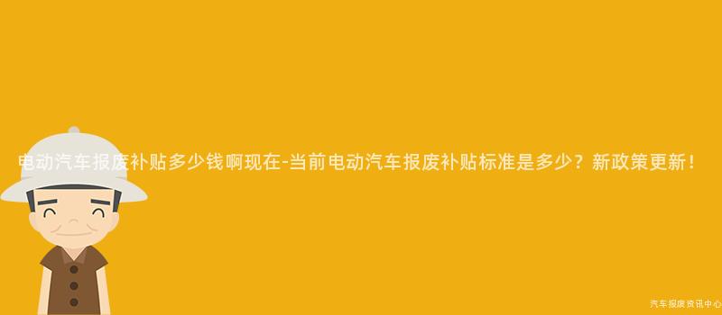 电动汽车报废补贴多少钱啊现在-当前电动汽车报废补贴标准是多少？新政策更新！