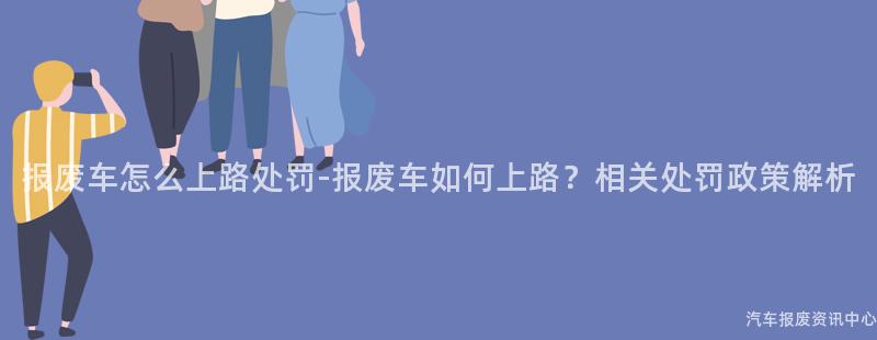 报废车怎么上路处罚-报废车如何上路？相关处罚政策解析