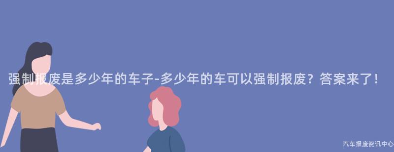 强制报废是多少年的车子-多少年的车可以强制报废？答案来了！