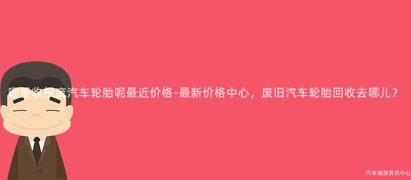 哪里收报废汽车轮胎呢最近价格-最新价格中心，废旧汽车轮胎回收去哪儿？