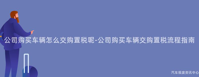 公司购买车辆怎么交购置税呢-公司购买车辆交购置税流程指南