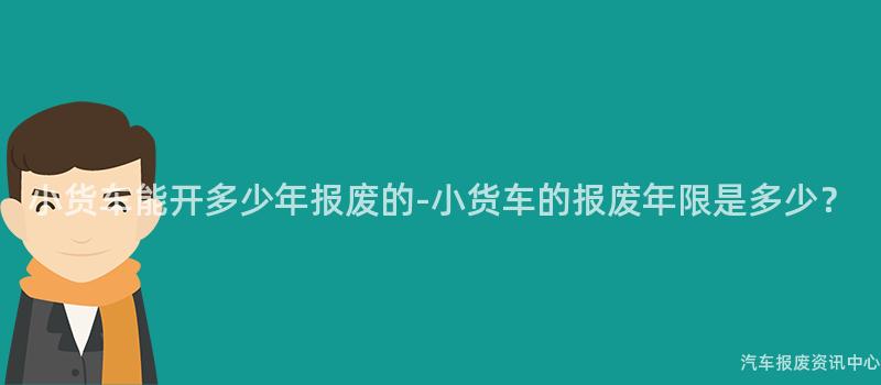 小货车能开多少年报废的-小货车的报废年限是多少？