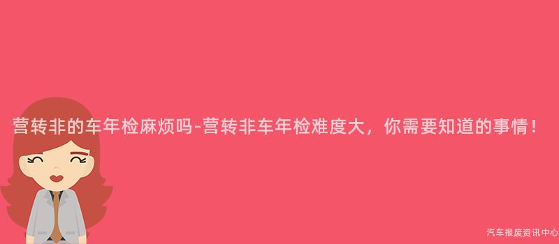 营转非的车年检麻烦吗-营转非车年检难度大，你需要知道的事情！