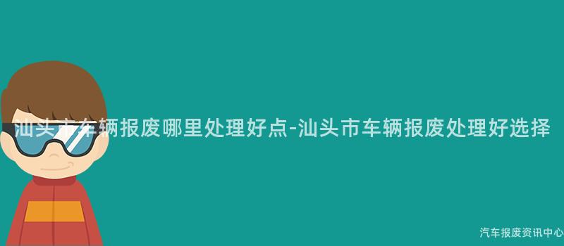 汕头市车辆报废哪里处理好点-汕头市车辆报废处理好选择