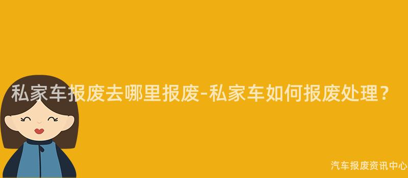 私家车报废去哪里报废-私家车如何报废处理？