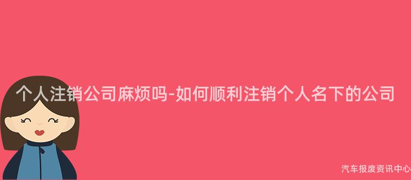 个人注销公司麻烦吗-如何顺利注销个人名下的公司