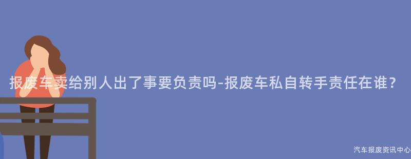 报废车卖给别人出了事要负责吗-报废车私自转手责任在谁？