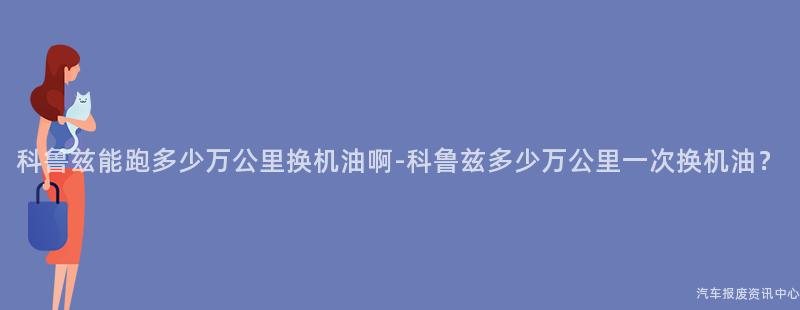科鲁兹能跑多少万公里换机油啊-科鲁兹多少万公里一次换机油？
