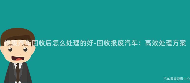 报废汽车回收后怎么处理的好-回收报废汽车：高效处理方案
