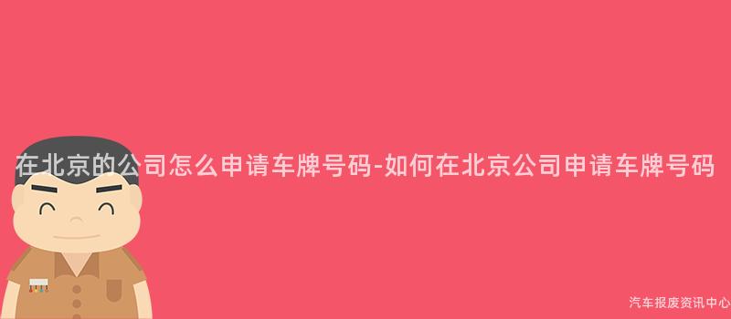 在北京的公司怎么申请车牌号码-如何在北京公司申请车牌号码