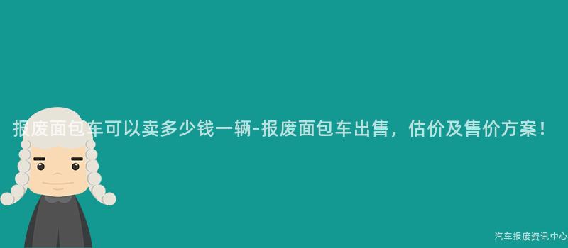 报废面包车可以卖多少钱一辆-报废面包车出售，估价及售价方案！