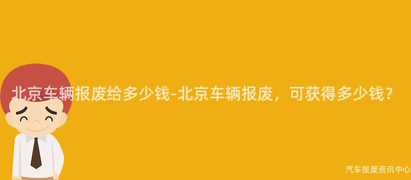 北京车辆报废给多少钱-北京车辆报废，可获得多少钱？