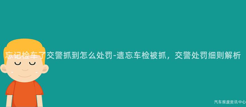 忘记检车了交警抓到怎么处罚-遗忘车检被抓，交警处罚细则解析