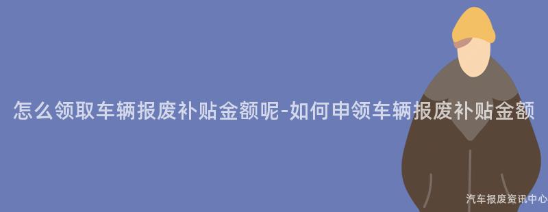 怎么领取车辆报废补贴金额呢-如何申领车辆报废补贴金额