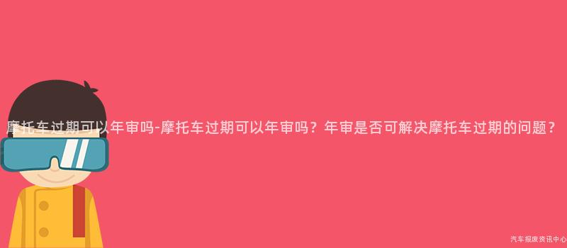 摩托车过期可以年审吗-摩托车过期可以年审吗？年审是否可解决摩托车过期的问题？