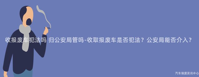 收报废车犯法吗 归公安局管吗-收取报废车是否犯法？公安局能否介入？