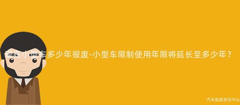 现在小型车多少年报废-小型车限制使用年限将延长至多少年？