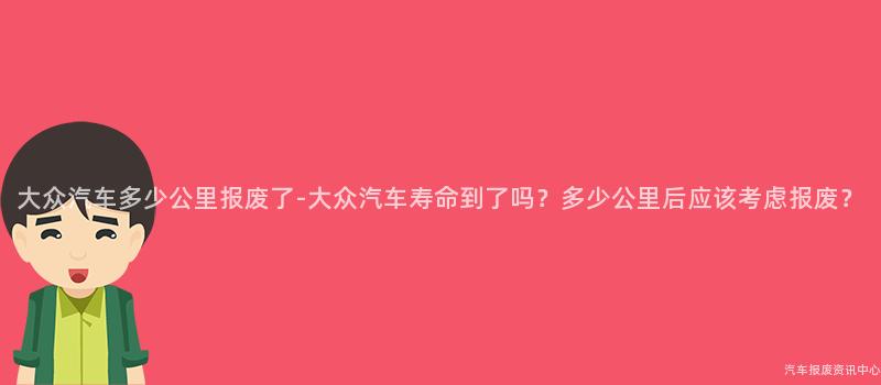 大众汽车多少公里报废了-大众汽车寿命到了吗？多少公里后应该考虑报废？