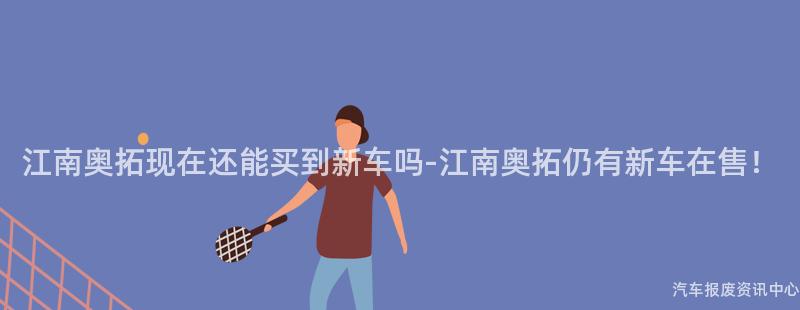 江南奥拓现在还能买到新车吗-江南奥拓仍有新车在售！