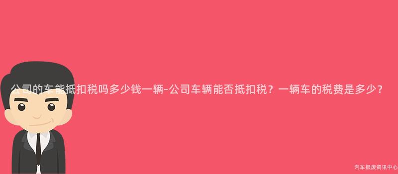 公司的车能抵扣税吗多少钱一辆-公司车辆能否抵扣税？一辆车的税费是多少？