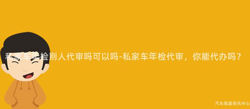 私家车年检别人代审吗可以吗-私家车年检代审，你能代办吗？