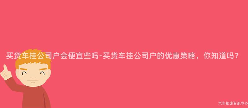 买货车挂公司户会便宜些吗-买货车挂公司户的优惠策略，你知道吗？