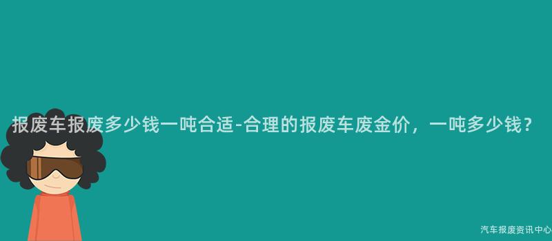 报废车报废多少钱一吨合适-合理的报废车废金价，一吨多少钱？