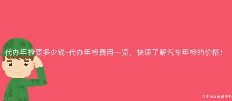 代办年检要多少钱-代办年检费用一览，快速了解汽车年检的价格！