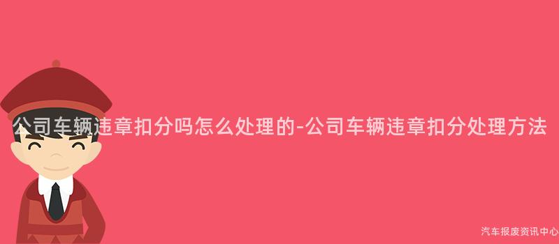 公司车辆违章扣分吗怎么处理的-公司车辆违章扣分处理方法