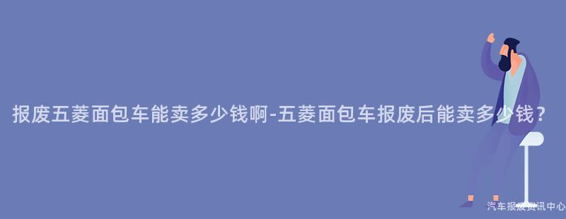 报废五菱面包车能卖多少钱啊-五菱面包车报废后能卖多少钱？